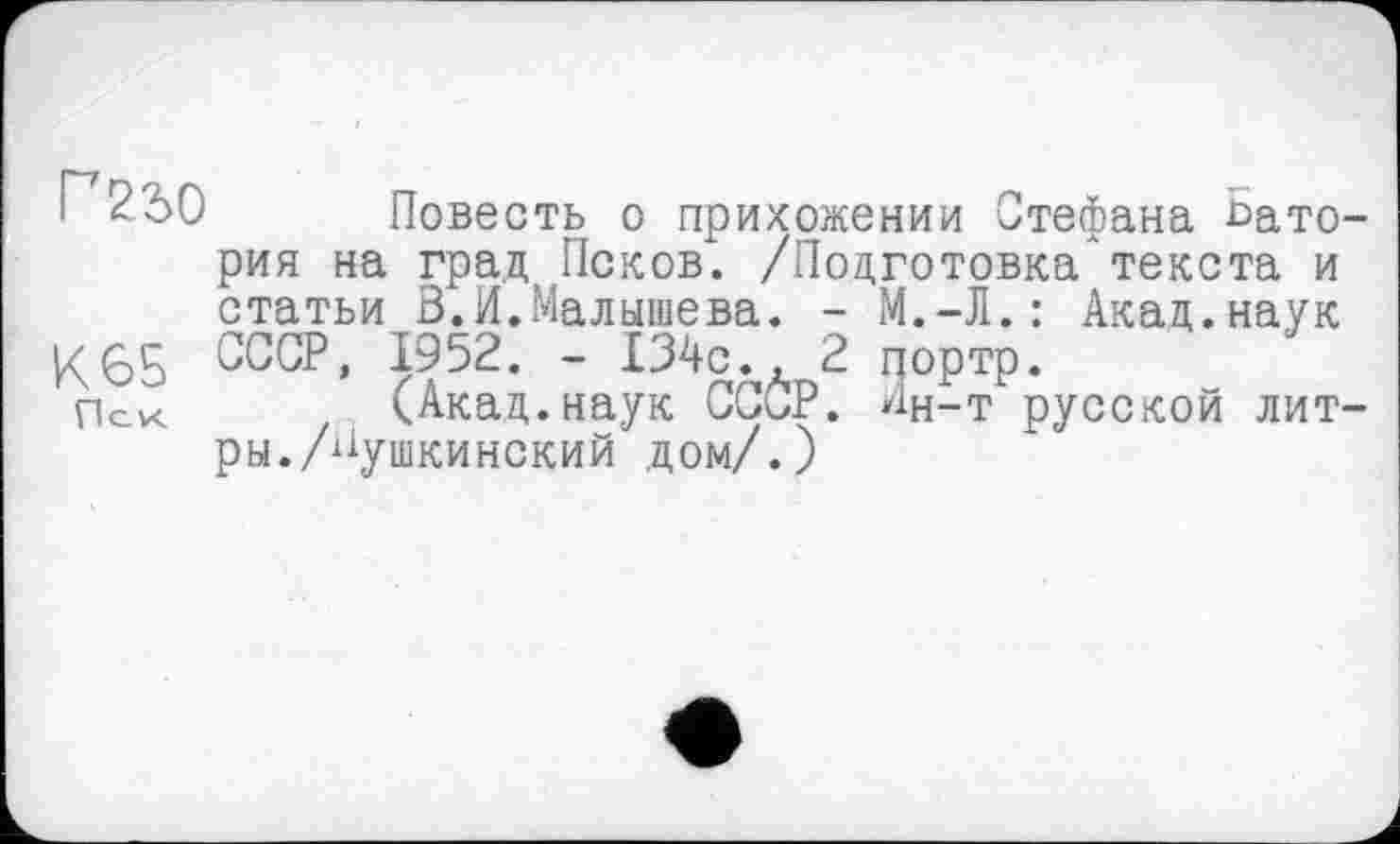 ﻿Повесть о прихожении Стефана Ьато-рия на град Псков. /Подготовка*текста и статьи В.И.Малышева. - М.-Л.: Акад.наук
К65 СССР, 1952. - 134с	2 портр.
Пск	(.Акад, наук СССР. Ин-т русской лит-
ры. /Пушкинский дом/.)